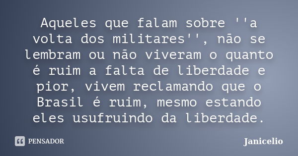 Aqueles que falam sobre ''a volta dos militares'', não se lembram ou não viveram o quanto é ruim a falta de liberdade e pior, vivem reclamando que o Brasil é ru... Frase de janicelio.