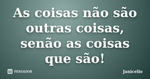 As coisas não são outras coisas, senão as coisas que são!... Frase de Janicelio.