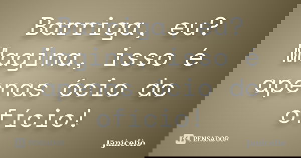 Barriga, eu? Magina, isso é apenas ócio do ofício!... Frase de Janicelio.