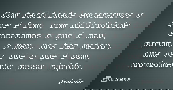 Com facilidade encararmos o que é bom, com dificuldade encaramos o que é mau, porem, o mau, nos faz maior, uma vez que o que é bom, normalmente passa rápido.... Frase de Janicelio.