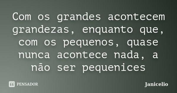 Com os grandes acontecem grandezas, enquanto que, com os pequenos, quase nunca acontece nada, a não ser pequenices... Frase de janicelio.