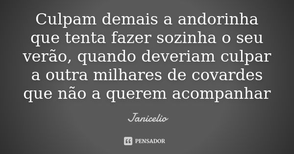 Culpam demais a andorinha que tenta fazer sozinha o seu verão, quando deveriam culpar a outra milhares de covardes que não a querem acompanhar... Frase de Janicelio.