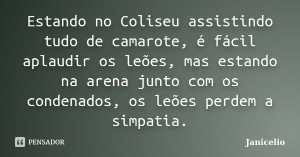 Estando no Coliseu assistindo tudo de camarote, é fácil aplaudir os leões, mas estando na arena junto com os condenados, os leões perdem a simpatia.... Frase de janicelio.