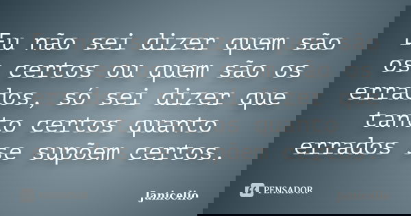 Eu não sei dizer quem são os certos ou quem são os errados, só sei dizer que tanto certos quanto errados se supõem certos.... Frase de janicelio.