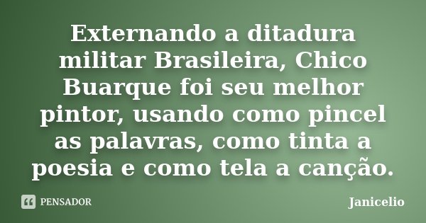 Externando a ditadura militar Brasileira, Chico Buarque foi seu melhor pintor, usando como pincel as palavras, como tinta a poesia e como tela a canção.... Frase de Janicelio.