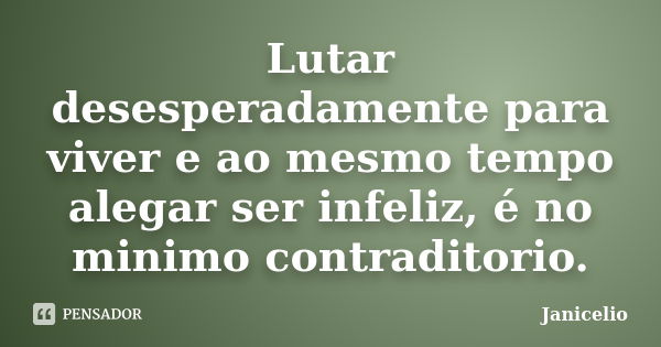 Lutar desesperadamente para viver e ao mesmo tempo alegar ser infeliz, é no minimo contraditorio.... Frase de janicelio.