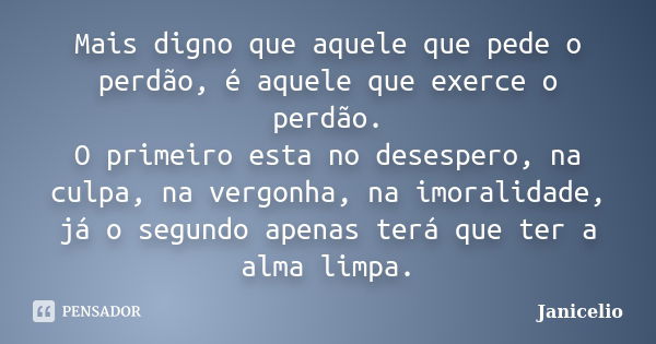 Mais digno que aquele que pede o perdão, é aquele que exerce o perdão. O primeiro esta no desespero, na culpa, na vergonha, na imoralidade, já o segundo apenas ... Frase de Janicelio.