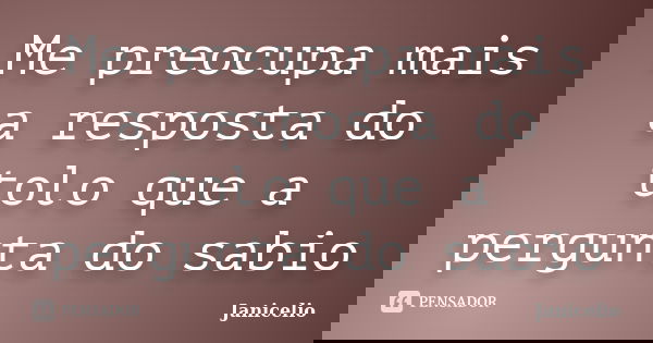 Me preocupa mais a resposta do tolo que a pergunta do sabio... Frase de janicelio.