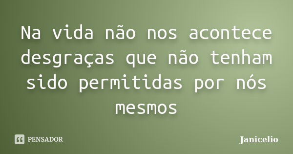 Na vida não nos acontece desgraças que não tenham sido permitidas por nós mesmos... Frase de Janicelio.