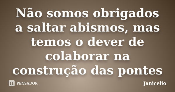 Não somos obrigados a saltar abismos, mas temos o dever de colaborar na construção das pontes... Frase de Janicelio.