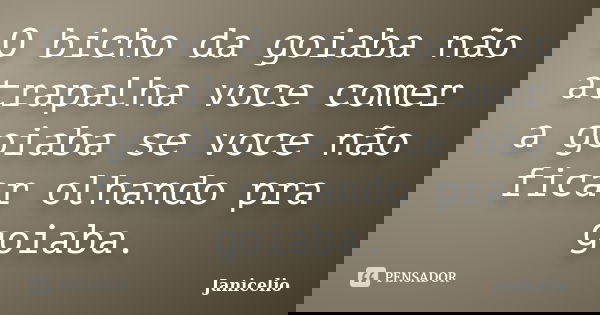 O bicho da goiaba não atrapalha voce comer a goiaba se voce não ficar olhando pra goiaba.... Frase de janicelio.