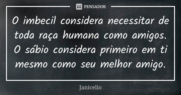 O imbecil considera necessitar de toda raça humana como amigos. O sábio considera primeiro em ti mesmo como seu melhor amigo.... Frase de Janicelio.