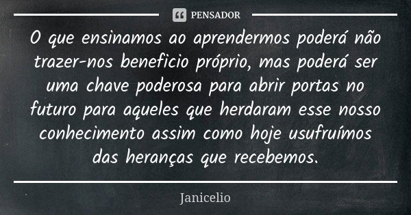 O que ensinamos ao aprendermos poderá não trazer-nos beneficio próprio, mas poderá ser uma chave poderosa para abrir portas no futuro para aqueles que herdaram ... Frase de Janicelio.