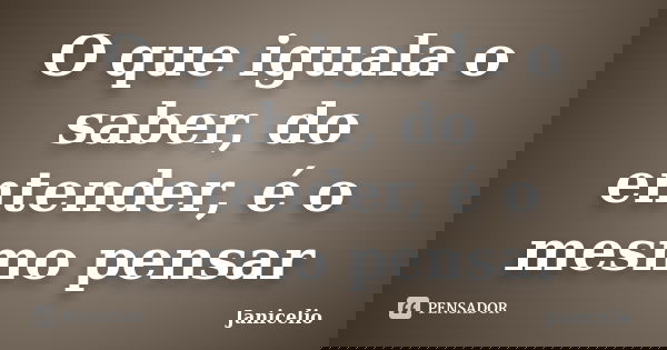 O que iguala o saber, do entender, é o mesmo pensar... Frase de Janicelio.