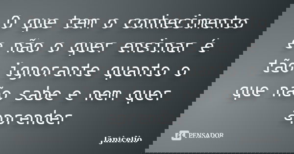 O que tem o conhecimento e não o quer ensinar é tão ignorante quanto o que não sabe e nem quer aprender... Frase de Janicelio.