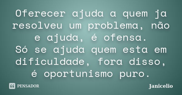 Oferecer ajuda a quem ja resolveu um problema, não e ajuda, é ofensa. Só se ajuda quem esta em dificuldade, fora disso, é oportunismo puro.... Frase de janicelio.