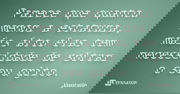 Parece que quanto menor a estatura, mais alto elas tem necessidade de soltar o seu grito.... Frase de Janicelio.