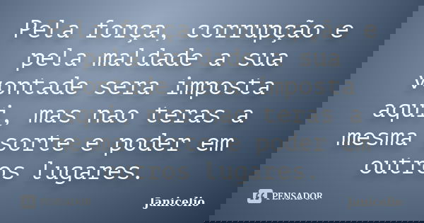 Pela força, corrupção e pela maldade a sua vontade sera imposta aqui, mas nao teras a mesma sorte e poder em outros lugares.... Frase de Janicelio.