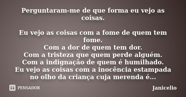 Perguntaram-me de que forma eu vejo as coisas. Eu vejo as coisas com a fome de quem tem fome. Com a dor de quem tem dor. Com a tristeza que quem perde alguém. C... Frase de Janicelio.