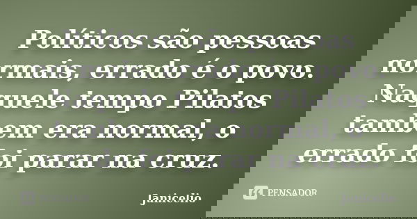 Políticos são pessoas normais, errado é o povo. Naquele tempo Pilatos tambem era normal, o errado foi parar na cruz.... Frase de Janicelio.