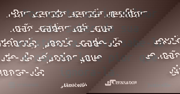Por certo seria melhor não saber da sua existência, pois sabe-la e não te-la é pior que ignora-la.... Frase de janicelio.