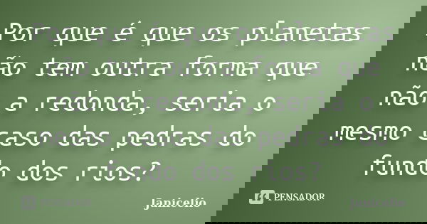 Por que é que os planetas não tem outra forma que não a redonda, seria o mesmo caso das pedras do fundo dos rios?... Frase de Janicelio.