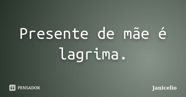 Presente de mãe é lagrima.... Frase de Janicelio.