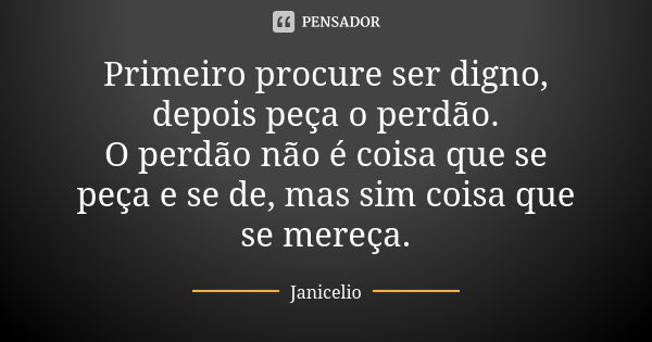 Primeiro procure ser digno, depois peça o perdão. O perdão não é coisa que se peça e se de, mas sim coisa que se mereça.... Frase de Janicelio.