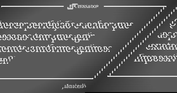 Querer perfeição e achar que as pessoas tem que agir exatamente conforme agimos. Impossível!... Frase de Janicelio.