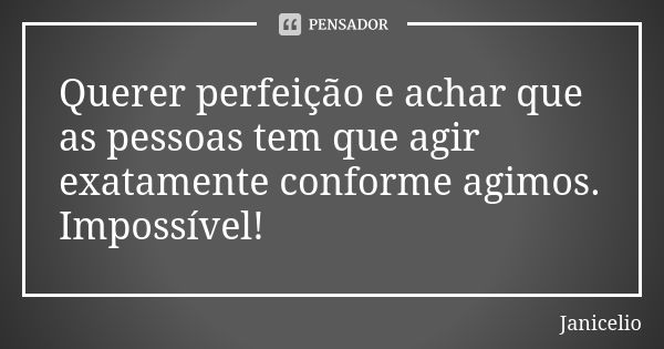 Querer perfeição e achar que as pessoas tem que agir exatamente conforme agimos. Impossível!... Frase de Janicelio.