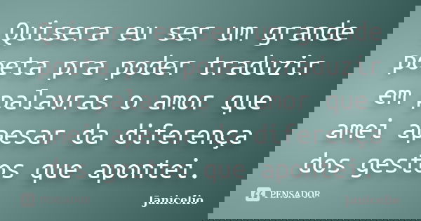 Quisera eu ser um grande poeta pra poder traduzir em palavras o amor que amei apesar da diferença dos gestos que apontei.... Frase de Janicelio.