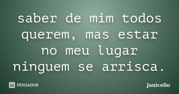 saber de mim todos querem, mas estar no meu lugar ninguem se arrisca.... Frase de Janicelio.