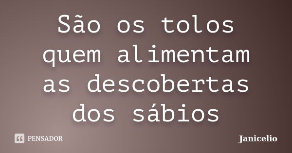 São os tolos quem alimentam as descobertas dos sábios... Frase de janicelio.