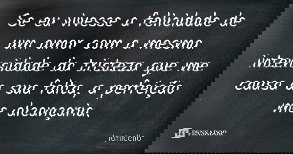 Se eu vivesse a felicidade de um amor com a mesma intensidade da tristeza que me causa a sua falta, a perfeição me alcançaria.... Frase de janicelio.