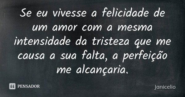 Se eu vivesse a felicidade de um amor com a mesma intensidade da tristeza que me causa a sua falta, a perfeição me alcançaria.... Frase de janicelio.