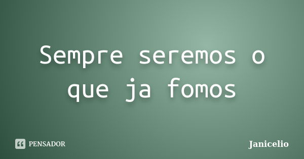 Sempre seremos o que ja fomos... Frase de Janicelio.