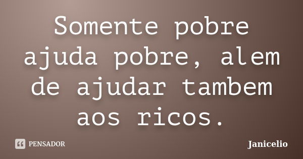 Somente pobre ajuda pobre, alem de ajudar tambem aos ricos.... Frase de Janicelio.