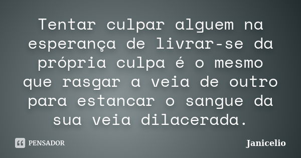 Tentar culpar alguem na esperança de livrar-se da própria culpa é o mesmo que rasgar a veia de outro para estancar o sangue da sua veia dilacerada.... Frase de Janicelio.