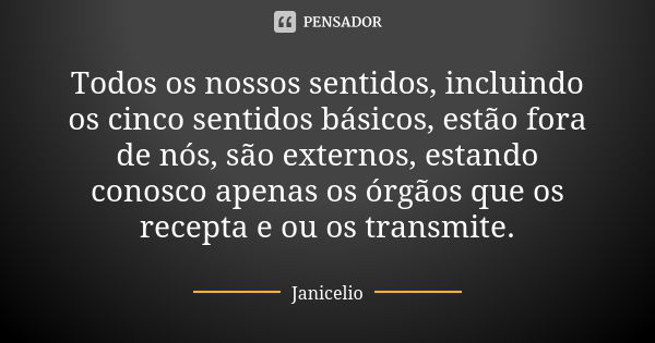 Todos os nossos sentidos, incluindo os cinco sentidos básicos, estão fora de nós, são externos, estando conosco apenas os órgãos que os recepta e ou os transmit... Frase de Janicelio.