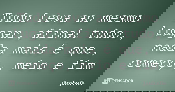 Tudo leva ao mesmo lugar, afinal tudo, nada mais é que, começo, meio e fim... Frase de Janicelio.