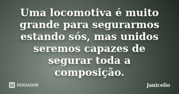 Uma locomotiva é muito grande para segurarmos estando sós, mas unidos seremos capazes de segurar toda a composição.... Frase de Janicelio.