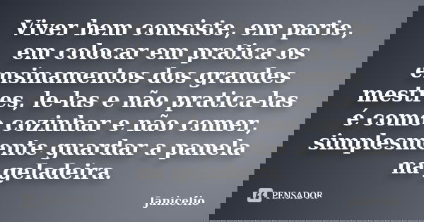 Viver bem consiste, em parte, em colocar em pratica os ensinamentos dos grandes mestres, le-las e não pratica-las é como cozinhar e não comer, simplesmente guar... Frase de Janicelio.