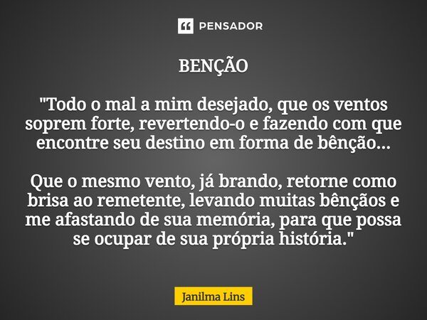BENÇÃO "Todo o mal a mim desejado, que os ventos soprem forte, revertendo-o e fazendo com que encontre seu destino em forma de bênção... Que o mesmo vento,... Frase de Janilma Lins.