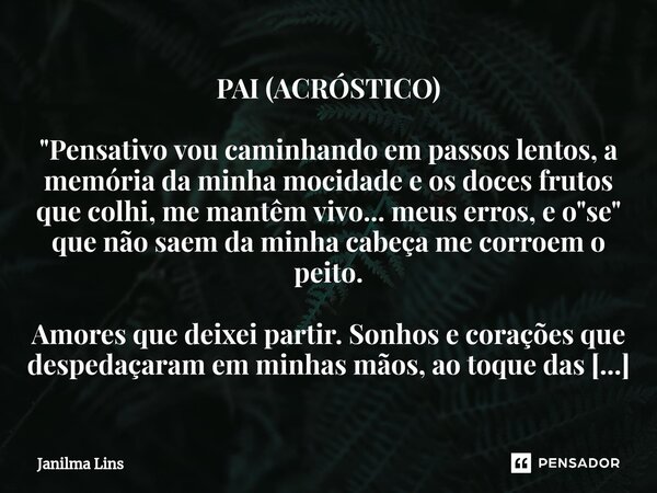 ⁠PAI (ACRÓSTICO) "Pensativo vou caminhando em passos lentos, a memória da minha mocidade e os doces frutos que colhi, me mantêm vivo... meus erros, e o &qu... Frase de Janilma Lins.