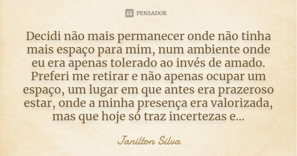 Decidi não mais permanecer onde não tinha mais espaço para mim, num ambiente onde eu era apenas tolerado ao invés de amado. Preferi me retirar e não apenas ocup... Frase de Janilton Silva.