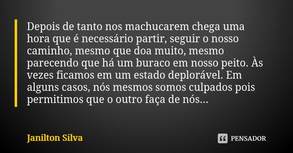 Depois de tanto nos machucarem chega uma hora que é necessário partir, seguir o nosso caminho, mesmo que doa muito, mesmo parecendo que há um buraco em nosso pe... Frase de Janilton Silva.