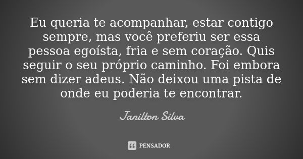 Eu queria te acompanhar, estar contigo sempre, mas você preferiu ser essa pessoa egoísta, fria e sem coração. Quis seguir o seu próprio caminho. Foi embora sem ... Frase de Janilton Silva.