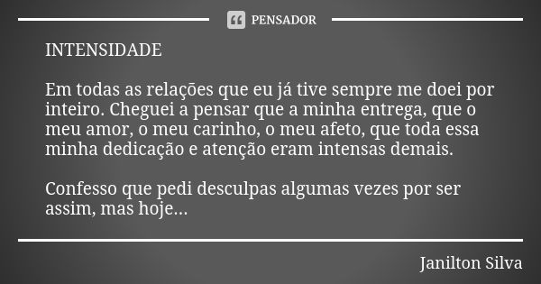 INTENSIDADE Em todas as relações que eu já tive sempre me doei por inteiro. Cheguei a pensar que a minha entrega, que o meu amor, o meu carinho, o meu afeto, qu... Frase de Janilton Silva.