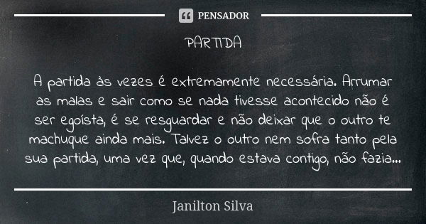 PARTIDA A partida às vezes é extremamente necessária. Arrumar as malas e sair como se nada tivesse acontecido não é ser egoísta, é se resguardar e não deixar qu... Frase de Janilton Silva.