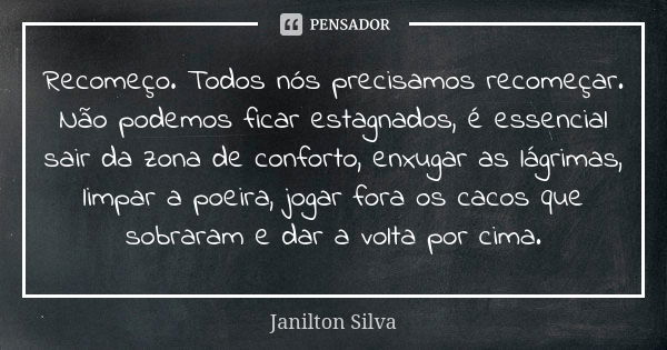 Recomeço. Todos nós precisamos recomeçar. Não podemos ficar estagnados, é essencial sair da zona de conforto, enxugar as lágrimas, limpar a poeira, jogar fora o... Frase de Janilton Silva.